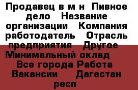 Продавец в м-н "Пивное дело › Название организации ­ Компания-работодатель › Отрасль предприятия ­ Другое › Минимальный оклад ­ 1 - Все города Работа » Вакансии   . Дагестан респ.